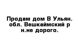 Продам дом В Ульян. обл. Вешкаймский р-н.не дорого.